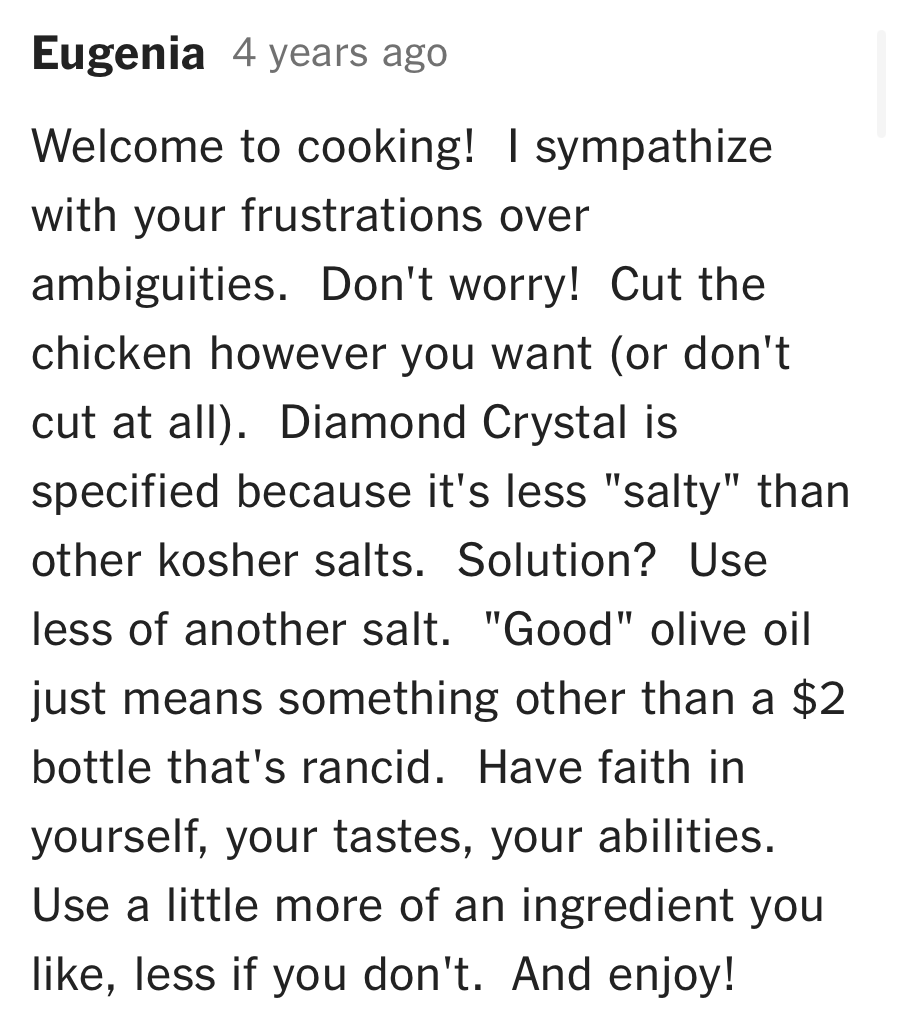 A comment from Eugenia on NYT Cooking: "Welcome to cooking! I sympathize with your frustrations over ambiguities. Don't worry! Cut the chicken however you want (or don't cut at all). Have faith in yourself, your tastes, your abilities. Use a little more of an ingredient you like, less if you don't. And enjoy!"